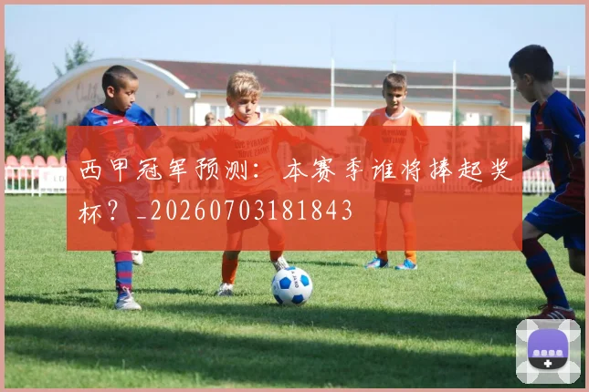 西甲冠军预测：本赛季谁将捧起奖杯？_20260703181843